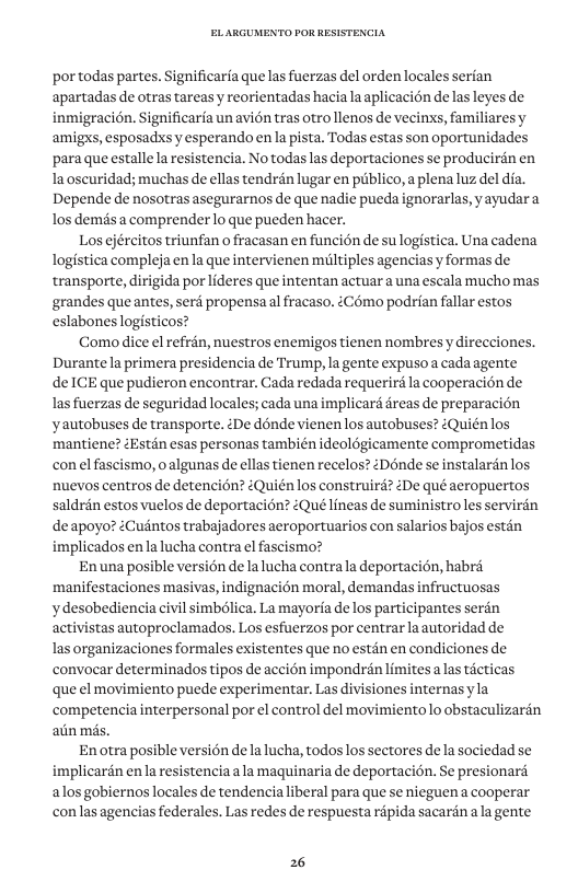 por todas partes. Significarfa que las fuerzas el orden locales serian apartadas de otras tareasy reorientadas haciala aplicacin de las leyes de inmigracién. Significaria un avion tras otro llenos de vecins, familiares y amigxs, esposadss y esperando en la pista. Todas estas son oportunidades para que estalle la resistencia. No todas las deportaciones se producirdn en la oscuridad; muchas de ellas tendran lugar en piblico, a plena luz del dia. Depende de nosotras asegurarnos de que nadie pueda ignorarlas, yayudar a los demisa comprender lo que pueden hacer. Los ejércitos triunfan o fracasan en funcién de su logistica. Una cadena logistica complejaen la que intervienen miiltiples agenciasy formas de transporte, dirigida por lideres que intentan actuar a una escala mucho mas ‘grandes que antes, serd propensaal fracaso. éComo podrian fallar estos eslabones logisticos? Como dice el refrén, nuestros enemigos tienen nombres y direcciones. Durantela primera presidencia de Trump, la gente expuso a cada agente deICE que pudieron encontrar. Cada redada requerird la cooperacion de las fuerzas de seguridad locales; cada una implicard dreas de preparacion yautobuses de transporte. éDe dénde vienenlos autobuses? iQuiénlos mantiene? ZEstén esas personas también ideoldgicamente comprometidas con el fascismo, oalgunas de ellas tienen recelos? Dénde se instalardn los nuevos centros de detencién? éQuién los construird? 2De qué aeropuertos saldrin estos vuelos de deportacion? éQué lineas de suministro les servirdn deapoyo? iCuintos trabajadores aeroportuarios con salarios bajos estan implicados en la lucha contra el fascismo? Enuna posible version de la lucha contrala deportacién, habré manifestaciones masivas, indignacién moral, demandas infructuosas ydesobediencia civil simblica. La mayoria de los participantes serén activistas autoproclamados. Los esfuerzos por centrar laautoridad de las organizaciones formales existentes que no estin en condiciones de convocar determinados tipos de accién impondrén limitesa las ticticas que el movimiento puede experimentar. Las divisiones internasyla competencia interpersonal por el control del movimientolo obstaculizarin atin ms. Enotra posible version dela lucha, todos los sectores dela sociedad se mplicardn en la resistencia la maquinaria de deportacion. Se presionari alosgobiernos locales de tendencialiberal para que se nieguena cooperar conlasagencias federales. Las redes de respuesta ripida sacarinala gente 26